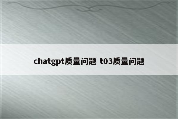 chatgpt质量问题 t03质量问题