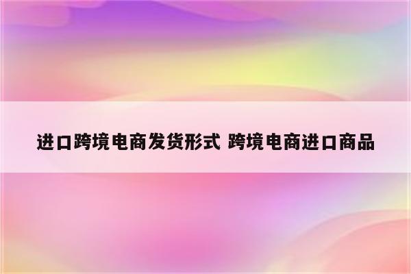 进口跨境电商发货形式 跨境电商进口商品