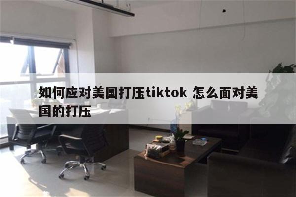 如何应对美国打压tiktok 怎么面对美国的打压