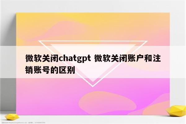 微软关闭chatgpt 微软关闭账户和注销账号的区别