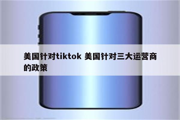 美国针对tiktok 美国针对三大运营商的政策