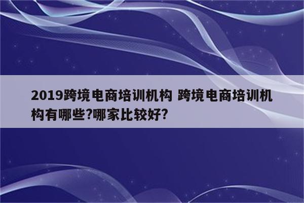 2019跨境电商培训机构 跨境电商培训机构有哪些?哪家比较好?