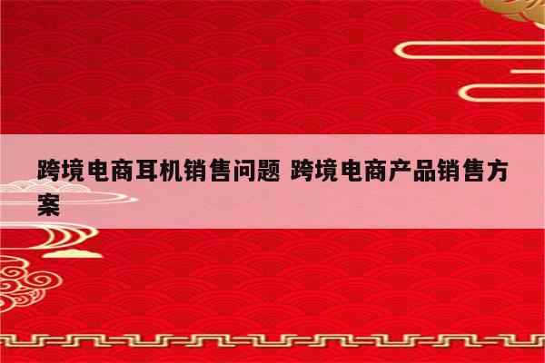 跨境电商耳机销售问题 跨境电商产品销售方案