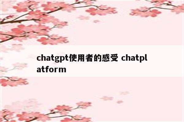 chatgpt使用者的感受 chatplatform