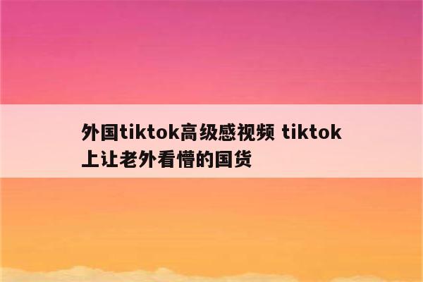 外国tiktok高级感视频 tiktok上让老外看懵的国货
