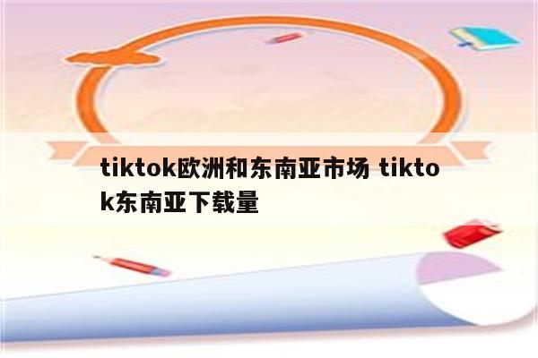 tiktok欧洲和东南亚市场 tiktok东南亚下载量