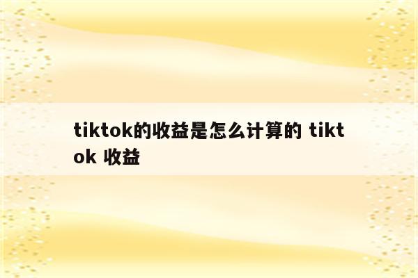 tiktok的收益是怎么计算的 tiktok 收益