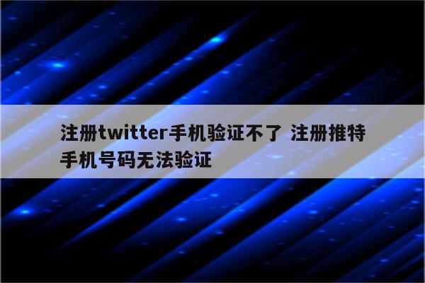 注册twitter手机验证不了 注册推特手机号码无法验证