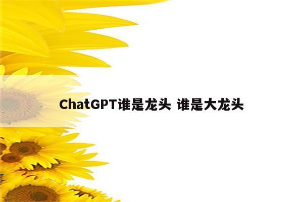 ChatGPT谁是龙头 谁是大龙头