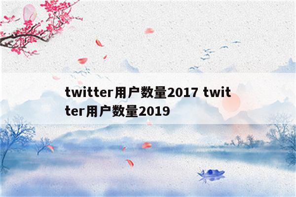 twitter用户数量2017 twitter用户数量2019