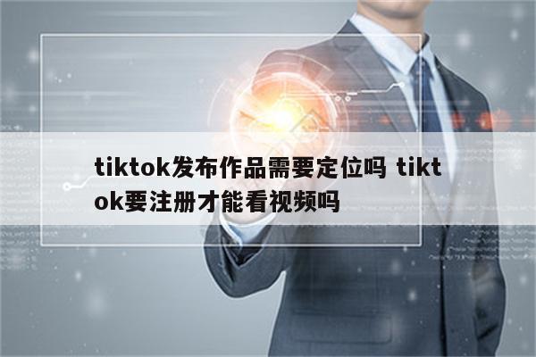 tiktok发布作品需要定位吗 tiktok要注册才能看视频吗