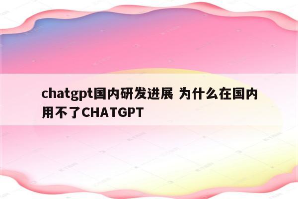 chatgpt国内研发进展 为什么在国内用不了CHATGPT