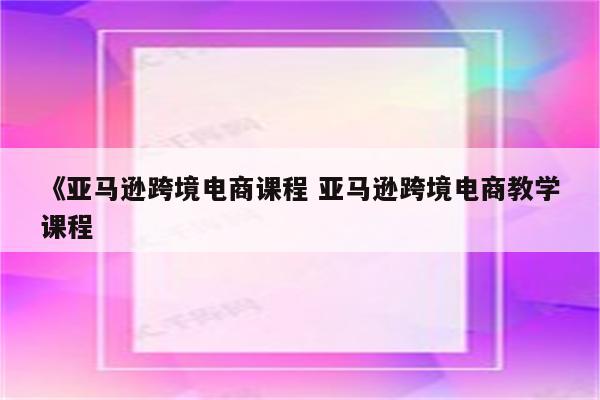 《亚马逊跨境电商课程 亚马逊跨境电商教学课程