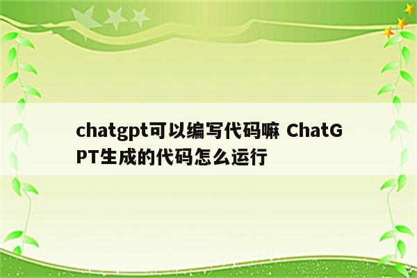 chatgpt可以编写代码嘛 ChatGPT生成的代码怎么运行