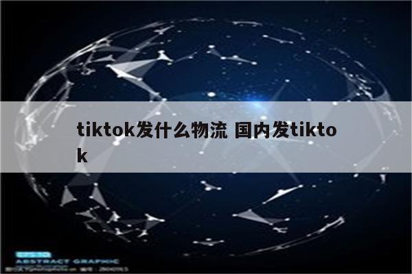 tiktok发什么物流 国内发tiktok