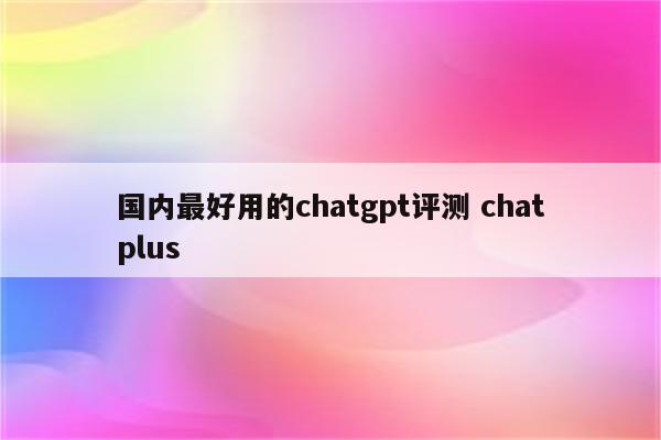 国内最好用的chatgpt评测 chatplus