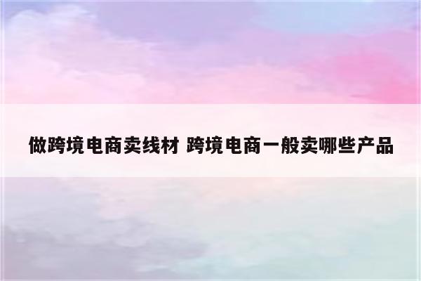 做跨境电商卖线材 跨境电商一般卖哪些产品
