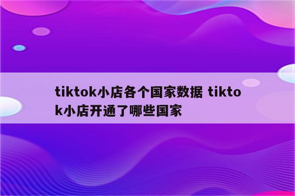tiktok小店各个国家数据 tiktok小店开通了哪些国家