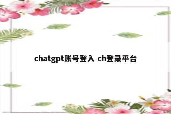 chatgpt账号登入 ch登录平台