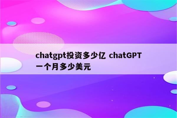 chatgpt投资多少亿 chatGPT一个月多少美元