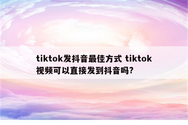 tiktok发抖音最佳方式 tiktok视频可以直接发到抖音吗?
