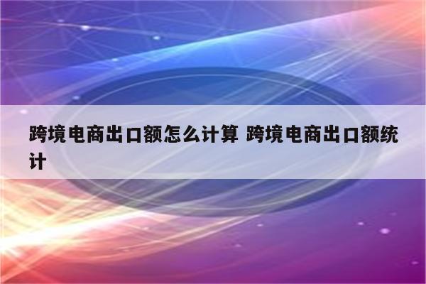 跨境电商出口额怎么计算 跨境电商出口额统计