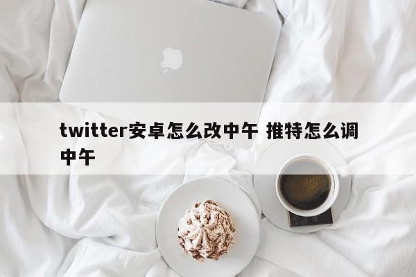 twitter安卓怎么改中午 推特怎么调中午