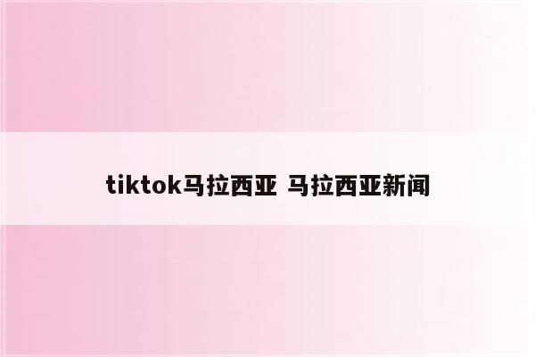 tiktok马拉西亚 马拉西亚新闻
