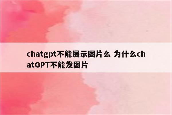 chatgpt不能展示图片么 为什么chatGPT不能发图片