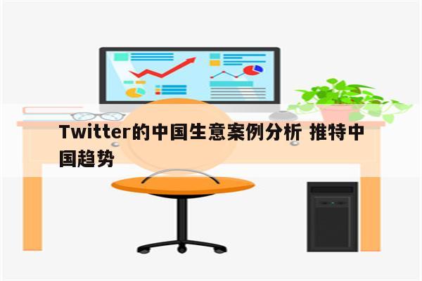 Twitter的中国生意案例分析 推特中国趋势