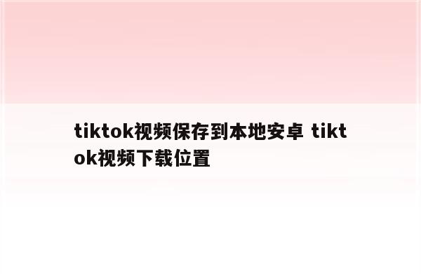 tiktok视频保存到本地安卓 tiktok视频下载位置