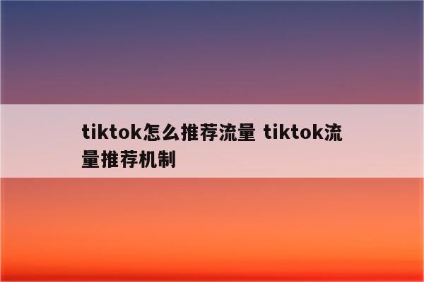 tiktok怎么推荐流量 tiktok流量推荐机制