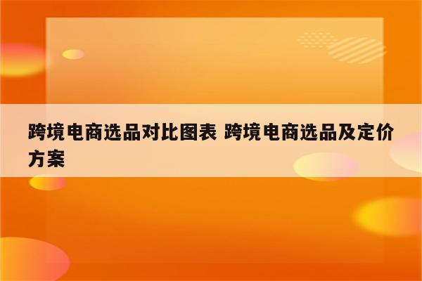 跨境电商选品对比图表 跨境电商选品及定价方案