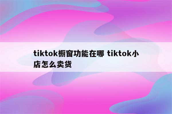 tiktok橱窗功能在哪 tiktok小店怎么卖货