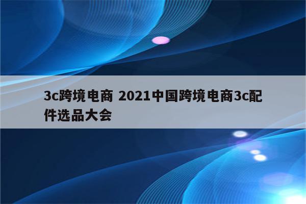 3c跨境电商 2021中国跨境电商3c配件选品大会