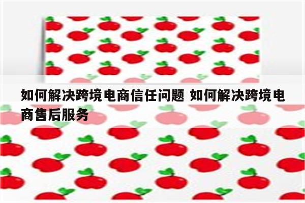 如何解决跨境电商信任问题 如何解决跨境电商售后服务