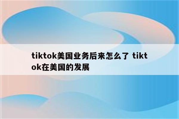 tiktok美国业务后来怎么了 tiktok在美国的发展