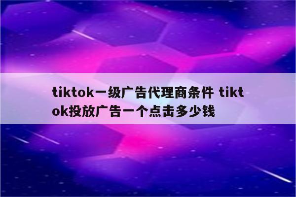 tiktok一级广告代理商条件 tiktok投放广告一个点击多少钱