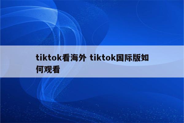 tiktok看海外 tiktok国际版如何观看