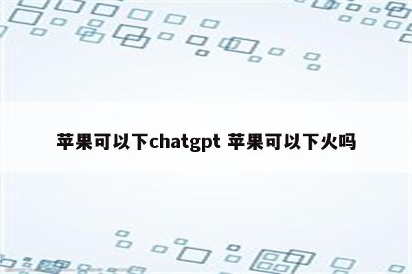 苹果可以下chatgpt 苹果可以下火吗