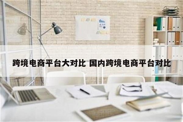 跨境电商平台大对比 国内跨境电商平台对比