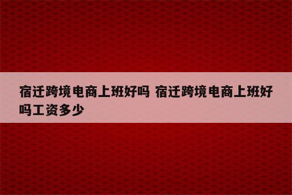 宿迁跨境电商上班好吗 宿迁跨境电商上班好吗工资多少