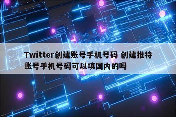 Twitter创建账号手机号码 创建推特账号手机号码可以填国内的吗