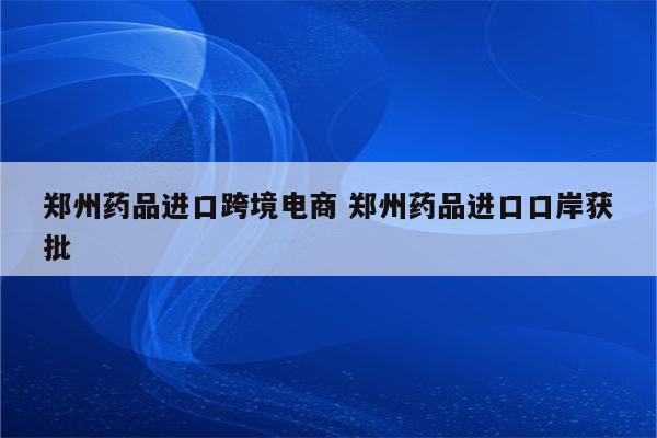 郑州药品进口跨境电商 郑州药品进口口岸获批