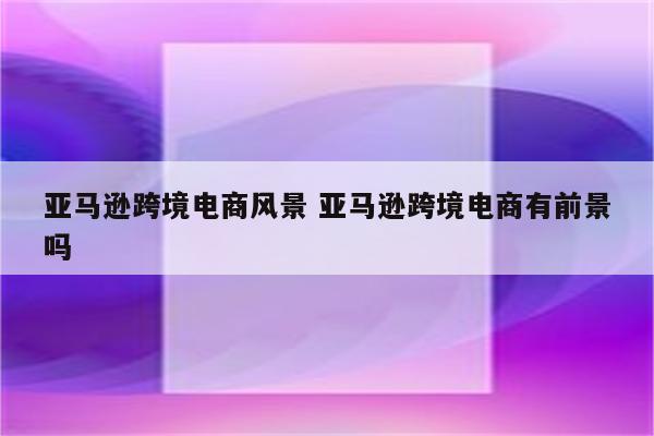 亚马逊跨境电商风景 亚马逊跨境电商有前景吗