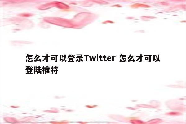怎么才可以登录Twitter 怎么才可以登陆推特