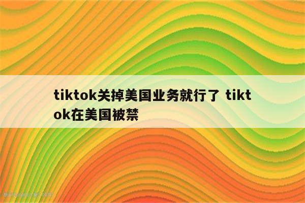 tiktok关掉美国业务就行了 tiktok在美国被禁