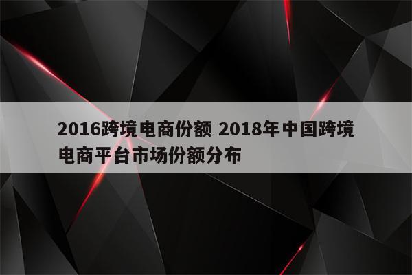 2016跨境电商份额 2018年中国跨境电商平台市场份额分布