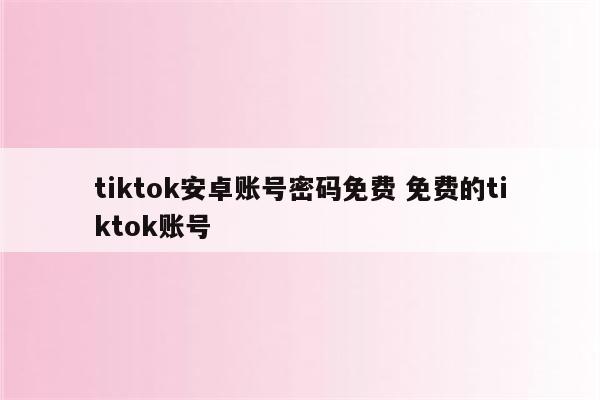 tiktok安卓账号密码免费 免费的tiktok账号