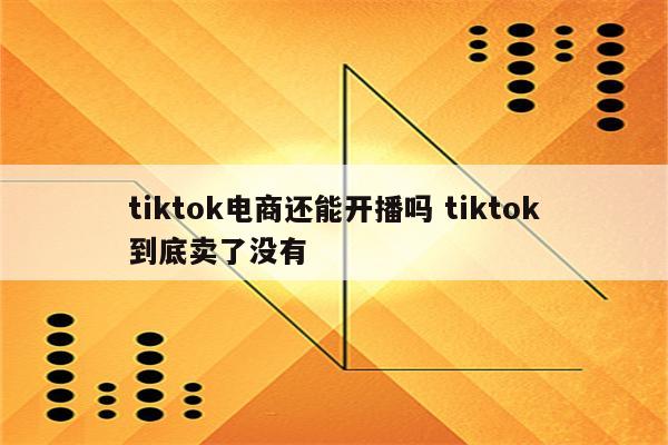 tiktok电商还能开播吗 tiktok到底卖了没有